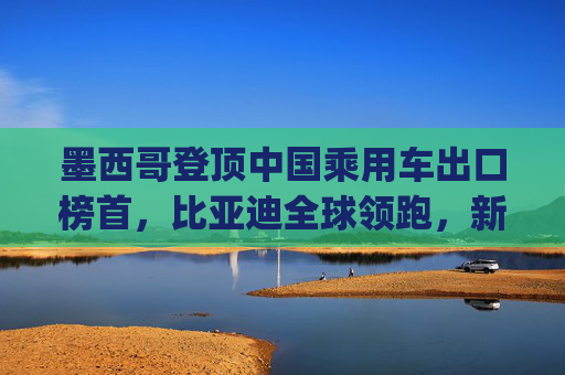 墨西哥登顶中国乘用车出口榜首，比亚迪全球领跑，新能源市场梯次分化加剧 | 2025年1-4月中国乘用车出口总览