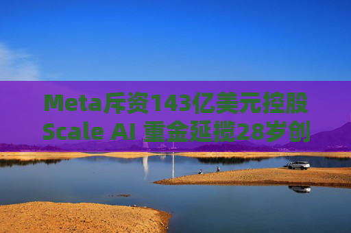 Meta斥资143亿美元控股Scale AI 重金延揽28岁创始人掌舵AI超级计划