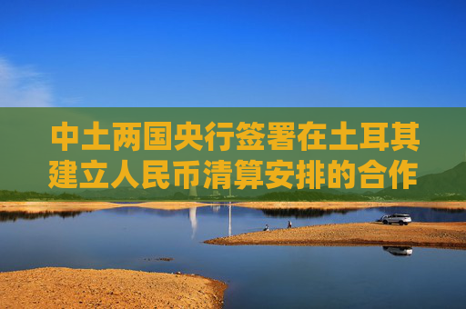 中土两国央行签署在土耳其建立人民币清算安排的合作备忘录