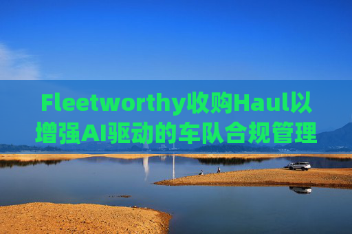 Fleetworthy收购Haul以增强AI驱动的车队合规管理