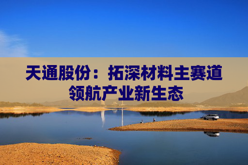 天通股份：拓深材料主赛道 领航产业新生态