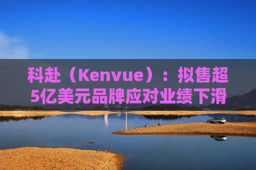 科赴（Kenvue）：拟售超5亿美元品牌应对业绩下滑
