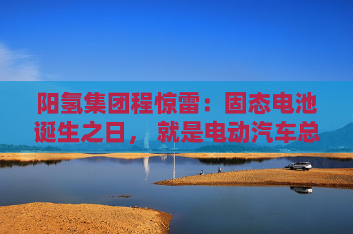 阳氢集团程惊雷：固态电池诞生之日， 就是电动汽车总体成本大幅度下降之时