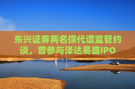 东兴证券两名保代遭监管约谈，曾参与泽达易盛IPO