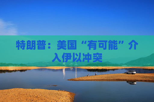 特朗普：美国“有可能”介入伊以冲突