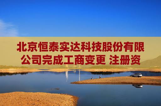 北京恒泰实达科技股份有限公司完成工商变更 注册资本增至5710万元