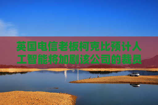 英国电信老板柯克比预计人工智能将加剧该公司的裁员规模