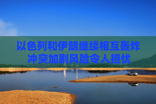 以色列和伊朗继续相互轰炸 冲突加剧风险令人担忧