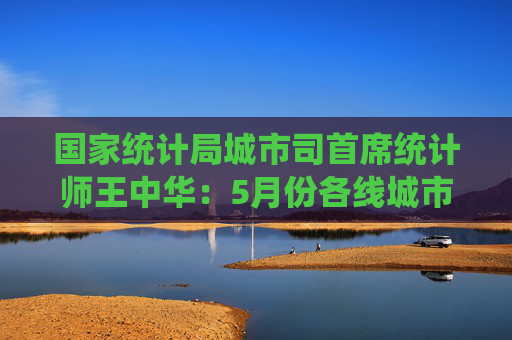 国家统计局城市司首席统计师王中华：5月份各线城市商品住宅销售价格同比降幅继续收窄