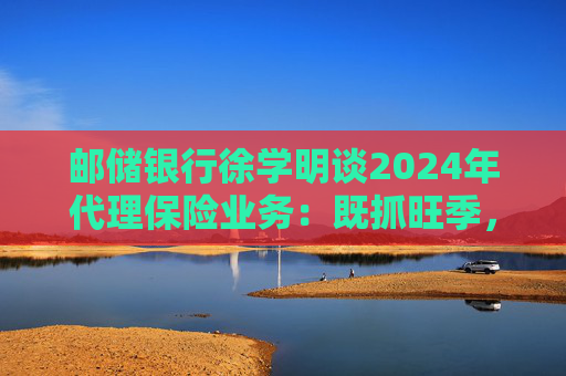 邮储银行徐学明谈2024年代理保险业务:既抓旺季,也抓全年持盈和业务转型,效果已经初步显现