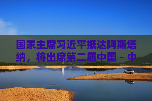 国家主席习近平抵达阿斯塔纳，将出席第二届中国－中亚峰会