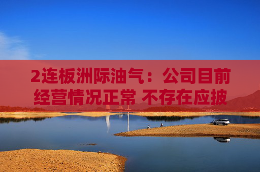2连板洲际油气：公司目前经营情况正常 不存在应披露而未披露的重大事项
