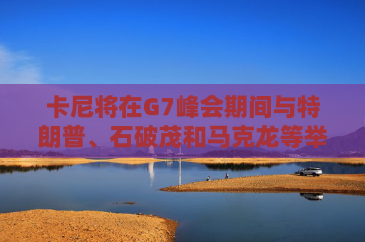 卡尼将在G7峰会期间与特朗普、石破茂和马克龙等举行双边会晤