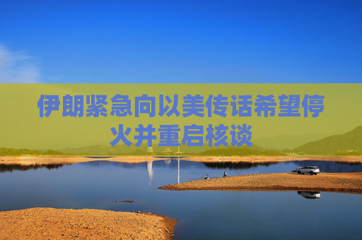 伊朗紧急向以美传话希望停火并重启核谈