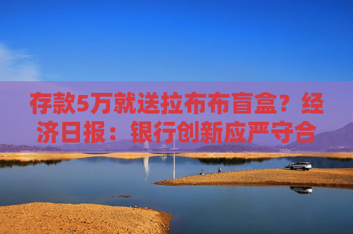 存款5万就送拉布布盲盒？经济日报：银行创新应严守合规底线