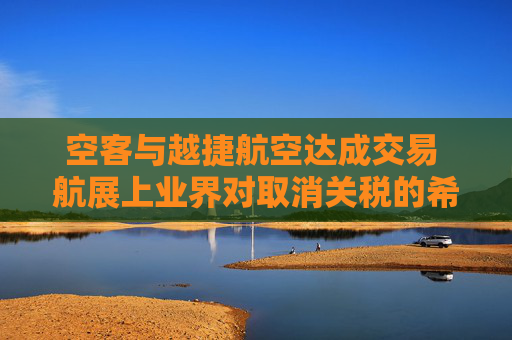 空客与越捷航空达成交易 航展上业界对取消关税的希望升温
