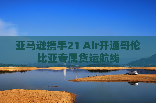 亚马逊携手21 Air开通哥伦比亚专属货运航线