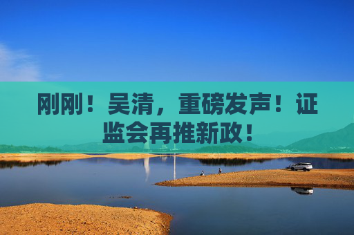 刚刚！吴清，重磅发声！证监会再推新政！