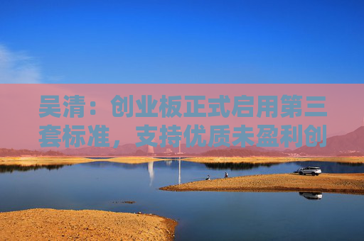 吴清：创业板正式启用第三套标准，支持优质未盈利创新企业上市