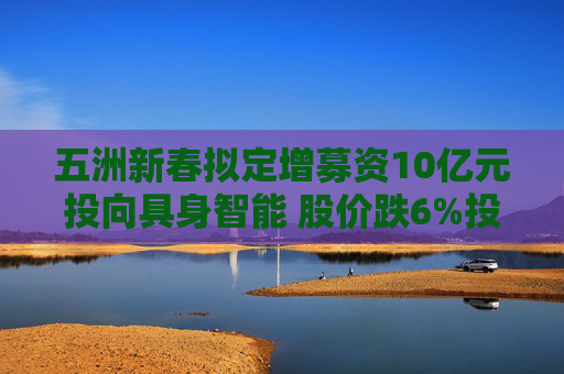 五洲新春拟定增募资10亿元投向具身智能 股价跌6%投资者“用脚投票”
