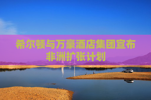 希尔顿与万豪酒店集团宣布非洲扩张计划