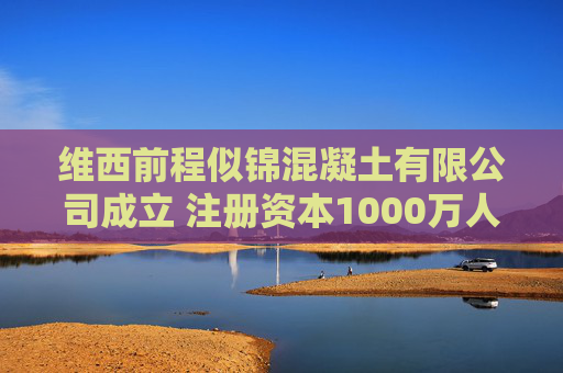 维西前程似锦混凝土有限公司成立 注册资本1000万人民币