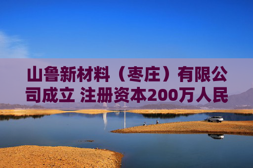 山鲁新材料（枣庄）有限公司成立 注册资本200万人民币
