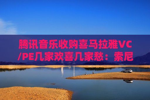 腾讯音乐收购喜马拉雅VC/PE几家欢喜几家愁：索尼音乐亏近千万美元 Medai Star折价31.4%退出