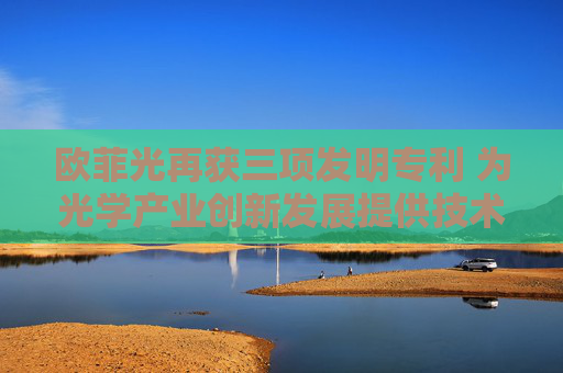 欧菲光再获三项发明专利 为光学产业创新发展提供技术支撑