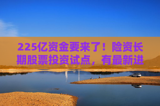 225亿资金要来了！险资长期股票投资试点，有最新进展