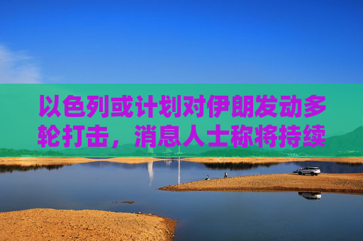 以色列或计划对伊朗发动多轮打击，消息人士称将持续一周