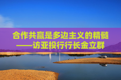 合作共赢是多边主义的精髓——访亚投行行长金立群