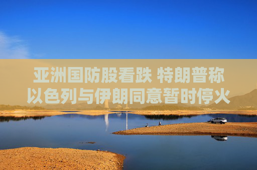 亚洲国防股看跌 特朗普称以色列与伊朗同意暂时停火