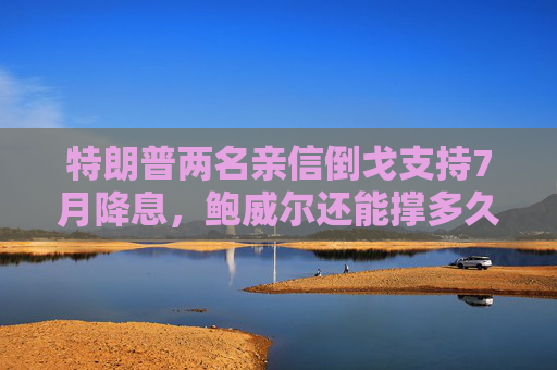特朗普两名亲信倒戈支持7月降息，鲍威尔还能撑多久？