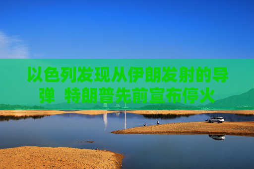 以色列发现从伊朗发射的导弹  特朗普先前宣布停火