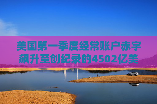 美国第一季度经常账户赤字飙升至创纪录的4502亿美元