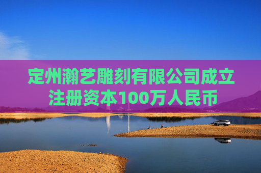定州瀚艺雕刻有限公司成立 注册资本100万人民币