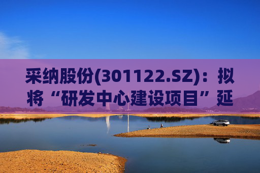 采纳股份(301122.SZ)：拟将“研发中心建设项目”延期至2026年12月31日