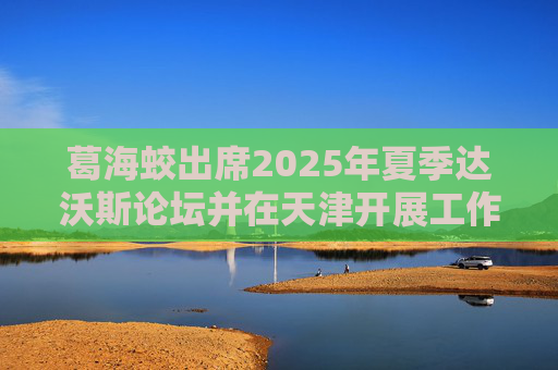 葛海蛟出席2025年夏季达沃斯论坛并在天津开展工作调研