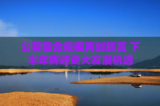 公募基金规模再创新高 下半年将迎更大发展机遇