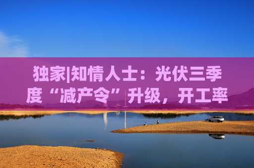 独家|知情人士：光伏三季度“减产令”升级，开工率环降10%、低价销售将审计核查