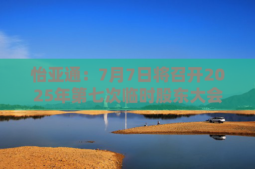 怡亚通：7月7日将召开2025年第七次临时股东大会