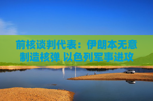 前核谈判代表：伊朗本无意制造核弹 以色列军事进攻或迫使伊朗走向拥核道路