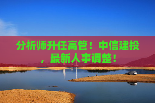 分析师升任高管！中信建投，最新人事调整！