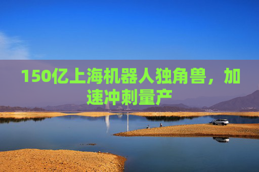 150亿上海机器人独角兽，加速冲刺量产