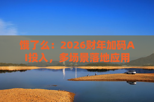 饿了么：2026财年加码AI投入，多场景落地应用