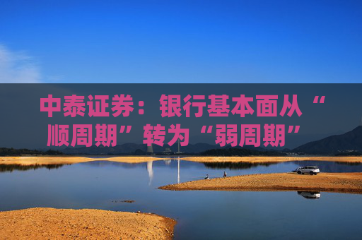中泰证券：银行基本面从“顺周期”转为“弱周期” 持续重点推荐银行板块股