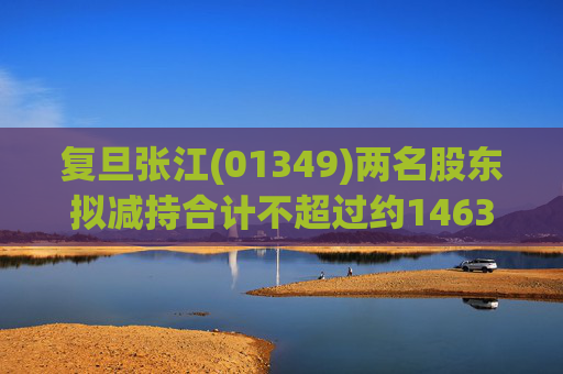 复旦张江(01349)两名股东拟减持合计不超过约1463.65万股公司股份