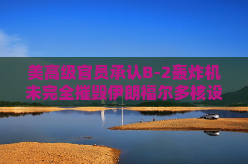 美高级官员承认B-2轰炸机未完全摧毁伊朗福尔多核设施