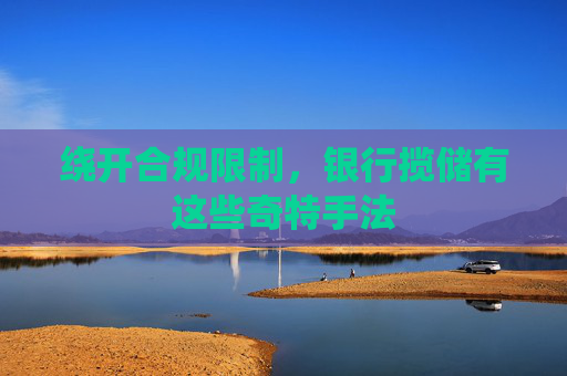 绕开合规限制，银行揽储有这些奇特手法